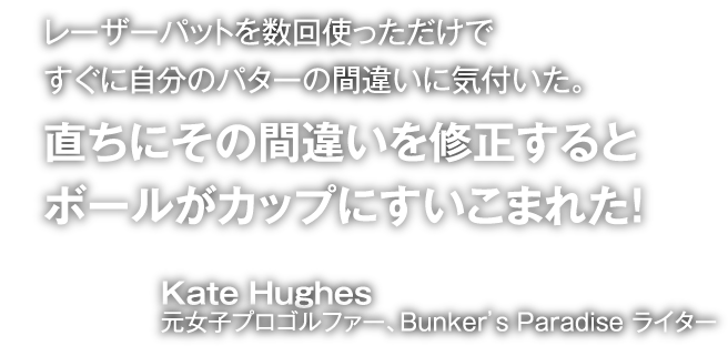 レーザーパットを数回使っただけですぐに自分のパターの間違いに気付いた。直ちにその間違いを修正するとボールがカップにすいこまれた!Kate Hughes元女子プロゴルファー、Bunker's Paradise ライター